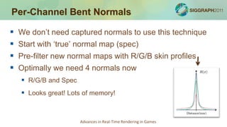 Per-Channel Bent Normals

   We don’t need captured normals to use this technique
   Start with ‘true’ normal map (spec)
   Pre-filter new normal maps with R/G/B skin profiles
   Optimally we need 4 normals now
     R/G/B and Spec
     Looks great! Lots of memory!


                       Advances in Real-Time Rendering in Games
 