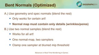 Bent Normals (Optimized)
A.) Use geometry and spec normals (blend the rest)
    Only works for certain art!
    Normal map must contain only details (wrinkles/pores)
B.) Use two normal samples (blend the rest)
    Works for all art!
    One normal-map, two samplers
    Clamp one sampler at blurred mip threshold

                          Advances in Real-Time Rendering in Games
 