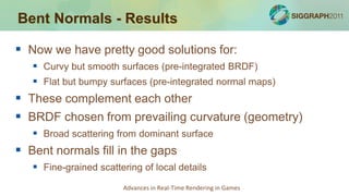 Bent Normals - Results

 Now we have pretty good solutions for:
    Curvy but smooth surfaces (pre-integrated BRDF)
    Flat but bumpy surfaces (pre-integrated normal maps)
 These complement each other
 BRDF chosen from prevailing curvature (geometry)
    Broad scattering from dominant surface
 Bent normals fill in the gaps
    Fine-grained scattering of local details
                        Advances in Real-Time Rendering in Games
 