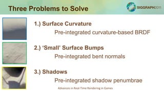 Three Problems to Solve

       1.) Surface Curvature
              Pre-integrated curvature-based BRDF

       2.) ‘Small’ Surface Bumps
              Pre-integrated bent normals

       3.) Shadows
              Pre-integrated shadow penumbrae
               Advances in Real-Time Rendering in Games
 