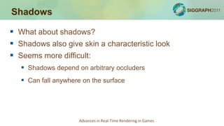Shadows

 What about shadows?
 Shadows also give skin a characteristic look
 Seems more difficult:
    Shadows depend on arbitrary occluders
    Can fall anywhere on the surface




                      Advances in Real-Time Rendering in Games
 