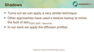 Shadows

 Turns out we can apply a very similar technique
 Other approaches have used a texture lookup to mimic
  the look of skin(GDC 2005, Tatarchuk)
 In our work we apply the diffusion profiles




                       Advances in Real-Time Rendering in Games
 