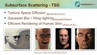 Subsurface Scattering - TSD
 Texture Space Diffusion (Borshukov et al.)
 Gaussian Blur / Wrap lighting(Gosselin/Green)
 Efficient Rendering of Human Skin (d’Eon et al.)




                    Advances in Real-Time Rendering in Games
 