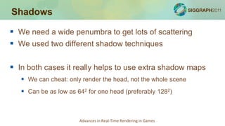 Shadows

 We need a wide penumbra to get lots of scattering
 We used two different shadow techniques

 In both cases it really helps to use extra shadow maps
    We can cheat: only render the head, not the whole scene
    Can be as low as 642 for one head (preferably 1282)



                       Advances in Real-Time Rendering in Games
 