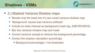 Shadows - VSMs

 2.) Masked Variance Shadow maps
     Render only the head into it’s own small variance shadow map
     ‘Background’ causes bad variance artifacts!
     Include an extra channel as background mask (eg. A2B10G10R10)
     Blur the variance shadow map and mask
     Correct variance sample to remove the background percentage
     Correct the shadow calculation accordingly
        Background percentage = not shadowed

                        Advances in Real-Time Rendering in Games
 
