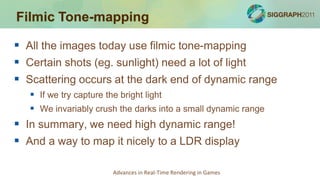Filmic Tone-mapping

 All the images today use filmic tone-mapping
 Certain shots (eg. sunlight) need a lot of light
 Scattering occurs at the dark end of dynamic range
    If we try capture the bright light
    We invariably crush the darks into a small dynamic range
 In summary, we need high dynamic range!
 And a way to map it nicely to a LDR display

                       Advances in Real-Time Rendering in Games
 