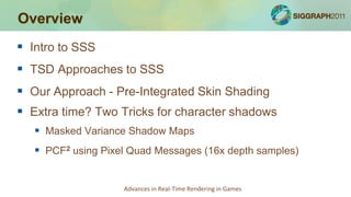 Overview
 Intro to SSS
 TSD Approaches to SSS
 Our Approach - Pre-Integrated Skin Shading
 Extra time? Two Tricks for ...