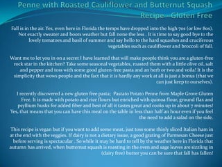 Fall is in the air. Yes, even here in Florida the temps have dropped into the high 70s (or low 80s).
    Not exactly sweater and boots weather but fall none the less . It is time to say good bye to the
          lovely tomatoes and basil of summer and say hello to the hard squashes and cruciferous
                                                   vegetables such as cauliflower and broccoli of fall.

Want me to let you in on a secret I have learned that will make people think you are a gluten-free
 rock star in the kitchen? Take some seasonal vegetables, roasted them with a little olive oil, salt
    and pepper and toss with some good gluten-free pasta and an herb or two and voila! It is the
 simplicity that wows people and the fact that it is hardly any work at all is just a bonus (that we
                                                                      can just keep to ourselves).

   I recently discovered a new gluten free pasta; Pastato Potato Penne from Maple Grove Gluten
      Free. It is made with potato and rice flours but enriched with quinoa flour, ground flax and
    psyllium husks for added fiber and best of all it tastes great and cooks up in about 7 minutes!
Yes, that means that you can have this meal on the table in less than half an hour even if you feel
                                                                 the need to add a salad on the side.

This recipe is vegan but if you want to add some meat, just toss some thinly sliced Italian ham in
at the end with the veggies. If dairy is not a dietary issue, a good grating of Parmesan Cheese just
 before serving is spectacular . So while it may be hard to tell by the weather here in Florida that
autumn has arrived, when butternut squash is roasting in the oven and sage leaves are sizzling in
                                               (dairy free) butter you can be sure that fall has fallen!
 