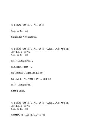 © PENN FOSTER, INC. 2016
Graded Project
Computer Applications
© PENN FOSTER, INC. 2016 PAGE 1COMPUTER
APPLICATIONS
Graded Project
INTRODUCTION 2
INSTRUCTIONS 2
SCORING GUIDELINES 10
SUBMITTING YOUR PROJECT 13
INTRODUCTION
CONTENTS
© PENN FOSTER, INC. 2016 PAGE 2COMPUTER
APPLICATIONS
Graded Project
COMPUTER APPLICATIONS
 
