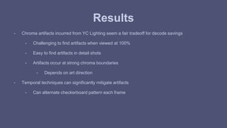 Results 
- Chroma artifacts incurred from YC Lighting seem a fair tradeoff for decode savings 
- Challenging to find artifacts when viewed at 100% 
- Easy to find artifacts in detail shots 
- Artifacts occur at strong chroma boundaries 
- Depends on art direction 
- Temporal techniques can significantly mitigate artifacts 
- Can alternate checkerboard pattern each frame 
 