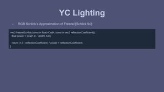 YC Lighting 
- RGB Schlick’s Approximation of Fresnel [Schlick 94]: 
vec3 fresnelSchlick(const in float vDotH, const in vec3 reflectionCoefficient) { 
float power = pow(1.0 - vDotH, 5.0); 
return (1.0 - reflectionCoefficient) * power + reflectionCoefficient; 
} 
 