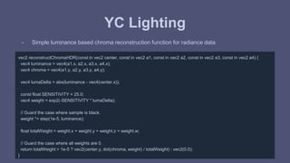 YC Lighting 
- Simple luminance based chroma reconstruction function for radiance data 
vec2 reconstructChromaHDR(const in vec2 center, const in vec2 a1, const in vec2 a2, const in vec2 a3, const in vec2 a4) { 
vec4 luminance = vec4(a1.x, a2.x, a3.x, a4.x); 
vec4 chroma = vec4(a1.y, a2.y, a3.y, a4.y); 
vec4 lumaDelta = abs(luminance - vec4(center.x)); 
const float SENSITIVITY = 25.0; 
vec4 weight = exp2(-SENSITIVITY * lumaDelta); 
// Guard the case where sample is black. 
weight *= step(1e-5, luminance); 
float totalWeight = weight.x + weight.y + weight.z + weight.w; 
// Guard the case where all weights are 0. 
return totalWeight > 1e-5 ? vec2(center.y, dot(chroma, weight) / totalWeight) : vec2(0.0); 
} 
 