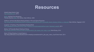 Resources 
[WebGLStats] WebGL Stats 
http://webglstats.com, 2014. 
[Möller 08] Real-Time Rendering, 
Thomas Akenine-Möller, Eric Haines, Naty Hoffman, 2008 
[Hoffman 10] Physically-Based Shading Models in Film and Game Production 
http://renderwonk.com/publications/s2010-shading-course/hoffman/s2010_physically_based_shading_hoffman_a_notes.pdf, Naty Hoffman, Siggraph, 2010 
[Lagarde 11] Feeding a Physically-Based Shading Model 
http://seblagarde.wordpress.com/2011/08/17/feeding-a-physical-based-lighting-mode/, Sébastien Lagarde, 2011 
[Burley 12] Physically-Based Shading at Disney, 
http://disney-animation.s3.amazonaws.com/library/s2012_pbs_disney_brdf_notes_v2.pdf, Brent Burley, 2012 
[Karis 13] Real Shading in Unreal Engine 4, 
http://blog.selfshadow.com/publications/s2013-shading-course/karis/s2013_pbs_epic_notes_v2.pdf, Brian Karis, 2013 
 