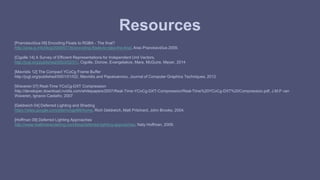 Resources 
[Pranckevičius 09] Encoding Floats to RGBA - The final? 
http://aras-p.info/blog/2009/07/30/encoding-floats-to-rgba-the-final, Aras Pranckevičius 2009. 
[Cigolle 14] A Survey of Efficient Representations for Independent Unit Vectors, 
http://jcgt.org/published/0003/02/01/, Cigolle, Donow, Evangelakos, Mara, McGuire, Meyer, 2014 
[Mavridis 12] The Compact YCoCg Frame Buffer 
http://jcgt.org/published/0001/01/02/, Mavridis and Papaioannou, Journal of Computer Graphics Techniques, 2012 
[Waveren 07] Real-Time YCoCg-DXT Compression 
http://developer.download.nvidia.com/whitepapers/2007/Real-Time-YCoCg-DXT-Compression/Real-Time%20YCoCg-DXT%20Compression.pdf, J.M.P van 
Waveren, Ignacio Castaño, 2007 
[Geldreich 04] Deferred Lighting and Shading 
https://sites.google.com/site/richgel99/home, Rich Geldreich, Matt Pritchard, John Brooks, 2004. 
[Hoffman 09] Deferred Lighting Approaches 
http://www.realtimerendering.com/blog/deferred-lighting-approaches, Naty Hoffman, 2009. 
 