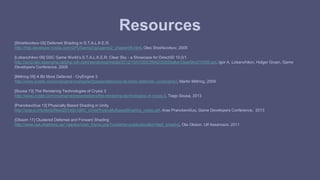 Resources 
[Shishkovtsov 05] Deferred Shading in S.T.A.L.K.E.R. 
http://http.developer.nvidia.com/GPUGems2/gpugems2_chapter09.html, Oles Shishkovtsov, 2005 
[Lobanchikov 09] GSC Game World’s S.T.A.L.K.E.R: Clear Sky - a Showcase for Direct3D 10.0/1 
http://amd-dev.wpengine.netdna-cdn.com/wordpress/media/2012/10/01GDC09AD3DDStalkerClearSky210309.ppt, Igor A. Lobanchikov, Holger Gruen, Game 
Developers Conference, 2009 
[Mittring 09] A Bit More Deferred - CryEngine 3 
http://www.crytek.com/cryengine/cryengine3/presentations/a-bit-more-deferred---cryengine3, Martin Mittring, 2009. 
[Sousa 13] The Rendering Technologies of Crysis 3 
http://www.crytek.com/cryengine/presentations/the-rendering-technologies-of-crysis-3, Tiago Sousa, 2013 
[Pranckevičius 13] Physically Based Shading in Unity 
http://aras-p.info/texts/files/201403-GDC_UnityPhysicallyBasedShading_notes.pdf, Aras Pranckevičius, Game Developers Conference, 2013 
[Olsson 11] Clustered Deferred and Forward Shading 
http://www.cse.chalmers.se/~olaolss/main_frame.php?contents=publication&id=tiled_shading, Ola Olsson, Ulf Assarsson, 2011 
 