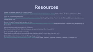 Resources 
[Billeter 12] Clustered Deferred and Forward Shading 
http://www.cse.chalmers.se/~olaolss/main_frame.php?contents=publication&id=clustered_shading, Markus Billeter, Ola Olsson, Ulf Assarsson, 2012 
[Yang 09] Amortized Supersampling, 
http://research.microsoft.com/en-us/um/people/hoppe/supersample.pdf, Lei Yang, Diego Nehab, Pedro V. Sander, Pitchaya Sitthi-amorn, Jason Lawrence, 
Hugues Hoppe, 2009 
[Herzog 10] Spatio-Temporal Upsampling on the GPU, 
https://people.mpi-inf.mpg.de/~rherzog/Papers/spatioTemporalUpsampling_preprintI3D2010.pdf, Robert Herzog, Elmar Eisemann, Karol Myszkowski, H.-P. 
Seidel, 2010 
[Wronski 14] Temporal Supersampling and Antialiasing, 
http://bartwronski.com/2014/03/15/temporal-supersampling-and-antialiasing/, Bart Wronski, 2014 
[Karis 14] High Quality Temporal Supersampling, 
https://de45xmedrsdbp.cloudfront.net/Resources/files/TemporalAA_small-71938806.pptx, Brian Karis, 2014 
[Walter 07] Microfacet Models for Refraction Through Rough Surfaces, 
http://www.cs.cornell.edu/~srm/publications/EGSR07-btdf.pdf, Bruce Walter, Stephan R. Marschner, Hongsong Li, Kenneth E. Torrance, 2007 
 