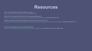 Resources 
[Heitz 14] Understanding the Shadow Masking Function, 
http://jcgt.org/published/0003/02/03/paper.pdf, Eric Heitz, 2014 
[Schlick 94] An Inexpensive BRDF Model for Physically-based Rendering 
http://www.cs.virginia.edu/~jdl/bib/appearance/analytic%20models/schlick94b.pdf, Christophe Schlick, 1994 
[Lagarde 12] Spherical Gaussian Approximation for Blinn-Phong, Phong, and Fresnel 
http://seblagarde.wordpress.com/2012/06/03/spherical-gaussien-approximation-for-blinn-phong-phong-and-fresnel/, Sebastien Lagarde, 2012 
[Oren 94] Generalization of Lambert’s Reflectance Model, 
http://www1.cs.columbia.edu/CAVE/publications/pdfs/Oren_SIGGRAPH94.pdf, Michael Oren, Shree K. Nayar 1994 

