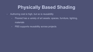 Physically Based Shading 
- Authoring cost is high, but so is reusability 
- Floored has a variety of art assets: spaces, furniture, lighting, 
materials 
- PBS supports reusability across projects 
 