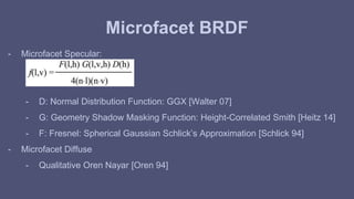 Microfacet BRDF 
- Microfacet Specular: 
- D: Normal Distribution Function: GGX [Walter 07] 
- G: Geometry Shadow Masking Function: Height-Correlated Smith [Heitz 14] 
- F: Fresnel: Spherical Gaussian Schlick’s Approximation [Schlick 94] 
- Microfacet Diffuse 
- Qualitative Oren Nayar [Oren 94] 
 