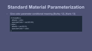 Standard Material Parameterization 
- Give color parameter conditional meaning [Burley 12], [Karis 13] 
if (!metallic) { 
albedo = color; 
specularColor = vec3(0.04); 
} else { 
albedo = vec3(0.0); 
specularColor = color; 
} 
 