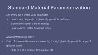 Standard Material Parameterization 
- Can throw out a whole vec3 parameter 
- Less knobs help enforce physically plausible materials 
- Significantly lighter g-buffer storage 
- Less textures, better download times 
- What control did we lose? 
- Video of non-metallic materials sweeping through physically plausible range of 
specular colors 
- 0.02 to 0.05 [Hoffman 10][Lagarde 11] 
 