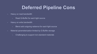 Deferred Pipeline Cons 
- Heavy on read bandwidth 
- Read G-Buffer for each light source 
- Heavy on write bandwidth 
- Blend add outgoing radiance for each light source 
- Material parameterization limited by G-Buffer storage 
- Challenging to support non-standard materials 
 
