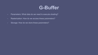 G-Buffer 
- Parameters: What data do we need to execute shading? 
- Rasterization: How do we access these parameters? 
- Storage: How do we store these parameters? 
 