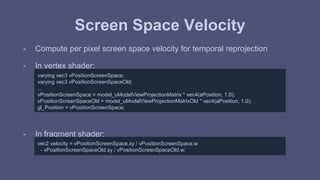 Screen Space Velocity 
- Compute per pixel screen space velocity for temporal reprojection 
- In vertex shader: 
varying vec3 vPositionScreenSpace; 
varying vec3 vPositionScreenSpaceOld; 
... 
vPositionScreenSpace = model_uModelViewProjectionMatrix * vec4(aPosition, 1.0); 
vPositionScreenSpaceOld = model_uModelViewProjectionMatrixOld * vec4(aPosition, 1.0); 
gl_Position = vPositionScreenSpace; 
- In fragment shader: 
vec2 velocity = vPositionScreenSpace.xy / vPositionScreenSpace.w 
- vPositionScreenSpaceOld.xy / vPositionScreenSpaceOld.w; 
 