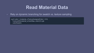 Read Material Data 
- Rely on dynamic branching for swatch vs. texture sampling 
vec3 color = (material_uTextureAssignedColor > 0.0) 
? texture2D(material_uColorMap, colorUV).rgb 
: colorSwatch; 
 