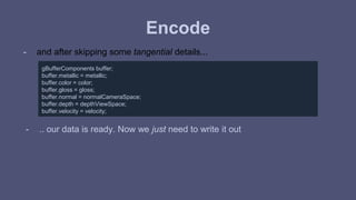 Encode 
- and after skipping some tangential details... 
gBufferComponents buffer; 
buffer.metallic = metallic; 
buffer.color = color; 
buffer.gloss = gloss; 
buffer.normal = normalCameraSpace; 
buffer.depth = depthViewSpace; 
buffer.velocity = velocity; 
- .. our data is ready. Now we just need to write it out 
 