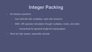 Integer Packing 
- No bitwise operators 
- Can shift left with multiplies, right with divisions 
- AND, OR operator simulation though multiples, mods, and adds 
- Impractical for general single bit manipulation 
- Must be high speed, especially decode 
 