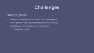 Challenges 
Interior Spaces 
- Many secondary light sources, rather than single key light 
- Direct light fairly high frequency (directionally and spatially) 
- Sunlight does not dominate many of our scenes 
- Especially in NYC 
 