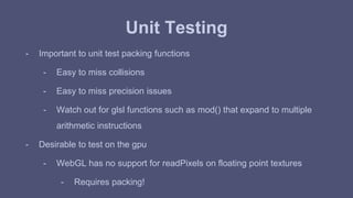 Unit Testing 
- Important to unit test packing functions 
- Easy to miss collisions 
- Easy to miss precision issues 
- Watch out for glsl functions such as mod() that expand to multiple 
arithmetic instructions 
- Desirable to test on the gpu 
- WebGL has no support for readPixels on floating point textures 
- Requires packing! 
 