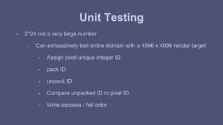 Unit Testing 
- 2^24 not a very large number 
- Can exhaustively test entire domain with a 4096 x 4096 render target 
- Assign pixel unique integer ID 
- pack ID 
- unpack ID 
- Compare unpacked ID to pixel ID 
- Write success / fail color 
 
