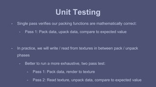 Unit Testing 
- Single pass verifies our packing functions are mathematically correct: 
- Pass 1: Pack data, upack data, compare to expected value 
- In practice, we will write / read from textures in between pack / unpack 
phases 
- Better to run a more exhaustive, two pass test: 
- Pass 1: Pack data, render to texture 
- Pass 2: Read texture, unpack data, compare to expected value 
 