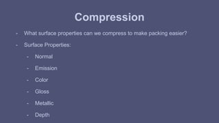 Compression 
- What surface properties can we compress to make packing easier? 
- Surface Properties: 
- Normal 
- Emission 
- Color 
- Gloss 
- Metallic 
- Depth 
 
