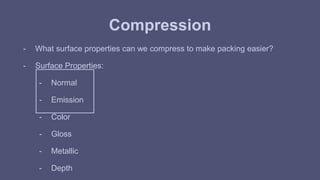 Compression 
- What surface properties can we compress to make packing easier? 
- Surface Properties: 
- Normal 
- Emission 
- Color 
- Gloss 
- Metallic 
- Depth 
 