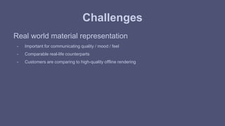 Challenges 
Real world material representation 
- Important for communicating quality / mood / feel 
- Comparable real-life counterparts 
- Customers are comparing to high-quality offline rendering 
 
