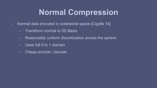 Normal Compression 
- Normal data encoded in octahedral space [Cigolle 14] 
- Transform normal to 2D Basis 
- Reasonably uniform discretization across the sphere 
- Uses full 0 to 1 domain 
- Cheap encode / decode 
 