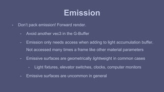Emission 
- Don’t pack emission! Forward render. 
- Avoid another vec3 in the G-Buffer 
- Emission only needs access when adding to light accumulation buffer. 
Not accessed many times a frame like other material parameters 
- Emissive surfaces are geometrically lightweight in common cases 
- Light fixtures, elevator switches, clocks, computer monitors 
- Emissive surfaces are uncommon in general 
 