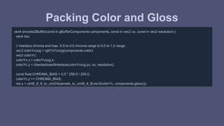 Packing Color and Gloss 
vec4 encodeGBuffer(const in gBufferComponents components, const in vec2 uv, const in vec2 resolution) { 
vec4 res; 
// Interlace chroma and bias -0.5 to 0.5 chroma range to 0.0 to 1.0 range. 
vec3 colorYcocg = rgbToYcocg(components.color); 
vec2 colorYc; 
colorYc.x = colorYcocg.x; 
colorYc.y = checkerboardInterlace(colorYcocg.yz, uv, resolution); 
const float CHROMA_BIAS = 0.5 * 256.0 / 255.0; 
colorYc.y += CHROMA_BIAS; 
res.x = uint8_8_8_to_uint24(sample_to_uint8_8_8(vec3(colorYc, components.gloss))); 
 