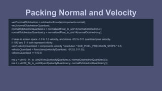 Packing Normal and Velocity 
vec2 normalOctohedron = octohedronEncode(components.normal); 
vec2 normalOctohedronQuantized; 
normalOctohedronQuantized.x = normalizedFloat_to_uint14(normalOctohedron.x); 
normalOctohedronQuantized.y = normalizedFloat_to_uint14(normalOctohedron.y); 
// takes in screen space -1.0 to 1.0 velocity, and stores -512 to 511 quantized pixel velocity. 
// -512 and 511 both represent infinity. 
vec2 velocityQuantized = components.velocity * resolution * SUB_PIXEL_PRECISION_STEPS * 0.5; 
velocityQuantized = floor(clamp(velocityQuantized, -512.0, 511.0)); 
velocityQuantized += 512.0; 
res.y = uint10_14_to_uint24(vec2(velocityQuantized.x, normalOctohedronQuantized.x)); 
res.z = uint10_14_to_uint24(vec2(velocityQuantized.y, normalOctohedronQuantized.y)); 
 