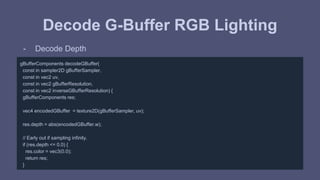 Decode G-Buffer RGB Lighting 
- Decode Depth 
gBufferComponents decodeGBuffer( 
const in sampler2D gBufferSampler, 
const in vec2 uv, 
const in vec2 gBufferResolution, 
const in vec2 inverseGBufferResolution) { 
gBufferComponents res; 
vec4 encodedGBuffer = texture2D(gBufferSampler, uv); 
res.depth = abs(encodedGBuffer.w); 
// Early out if sampling infinity. 
if (res.depth <= 0.0) { 
res.color = vec3(0.0); 
return res; 
} 
 