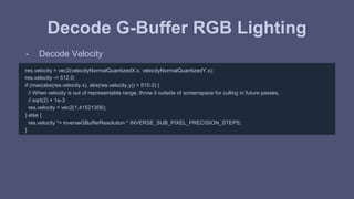 Decode G-Buffer RGB Lighting 
- Decode Velocity 
res.velocity = vec2(velocityNormalQuantizedX.x, velocityNormalQuantizedY.x); 
res.velocity -= 512.0; 
if (max(abs(res.velocity.x), abs(res.velocity.y)) > 510.0) { 
// When velocity is out of representable range, throw it outside of screenspace for culling in future passes. 
// sqrt(2) + 1e-3 
res.velocity = vec2(1.41521356); 
} else { 
res.velocity *= inverseGBufferResolution * INVERSE_SUB_PIXEL_PRECISION_STEPS; 
} 
 