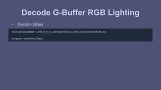 Decode G-Buffer RGB Lighting 
- Decode Gloss 
vec3 colorGlossData = uint8_8_8_to_sample(uint24_to_uint8_8_8(encodedGBuffer.x)); 
res.gloss = colorGlossData.z; 
 