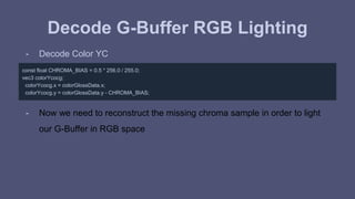 Decode G-Buffer RGB Lighting 
- Decode Color YC 
const float CHROMA_BIAS = 0.5 * 256.0 / 255.0; 
vec3 colorYcocg; 
colorYcocg.x = colorGlossData.x; 
colorYcocg.y = colorGlossData.y - CHROMA_BIAS; 
- Now we need to reconstruct the missing chroma sample in order to light 
our G-Buffer in RGB space 
 