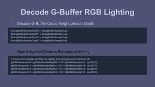 Decode G-Buffer RGB Lighting 
- Decode G-Buffer Cross Neighborhood Depth 
float gBufferSampleDepth0 = abs(gBufferSample0.w); 
float gBufferSampleDepth1 = abs(gBufferSample1.w); 
float gBufferSampleDepth2 = abs(gBufferSample2.w); 
float gBufferSampleDepth3 = abs(gBufferSample3.w); 
- Guard Against Chroma Samples at Infinity 
// Account for samples at infinity by setting their luminance and chroma to 0. 
gBufferSampleYc0 = gBufferSampleDepth0 > 0.0 ? gBufferSampleYc0 : vec2(0.0); 
gBufferSampleYc1 = gBufferSampleDepth1 > 0.0 ? gBufferSampleYc1 : vec2(0.0); 
gBufferSampleYc2 = gBufferSampleDepth2 > 0.0 ? gBufferSampleYc2 : vec2(0.0); 
gBufferSampleYc3 = gBufferSampleDepth3 > 0.0 ? gBufferSampleYc3 : vec2(0.0); 
 