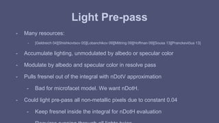Light Pre-pass 
- Many resources: 
- [Geldreich 04][Shishkovtsov 05][Lobanchikov 09][Mittring 09][Hoffman 09][Sousa 13][Pranckevičius 13] 
- Accumulate lighting, unmodulated by albedo or specular color 
- Modulate by albedo and specular color in resolve pass 
- Pulls fresnel out of the integral with nDotV approximation 
- Bad for microfacet model. We want nDotH. 
- Could light pre-pass all non-metallic pixels due to constant 0.04 
- Keep fresnel inside the integral for nDotH evaluation 
- Requires running through all lights twice 
 