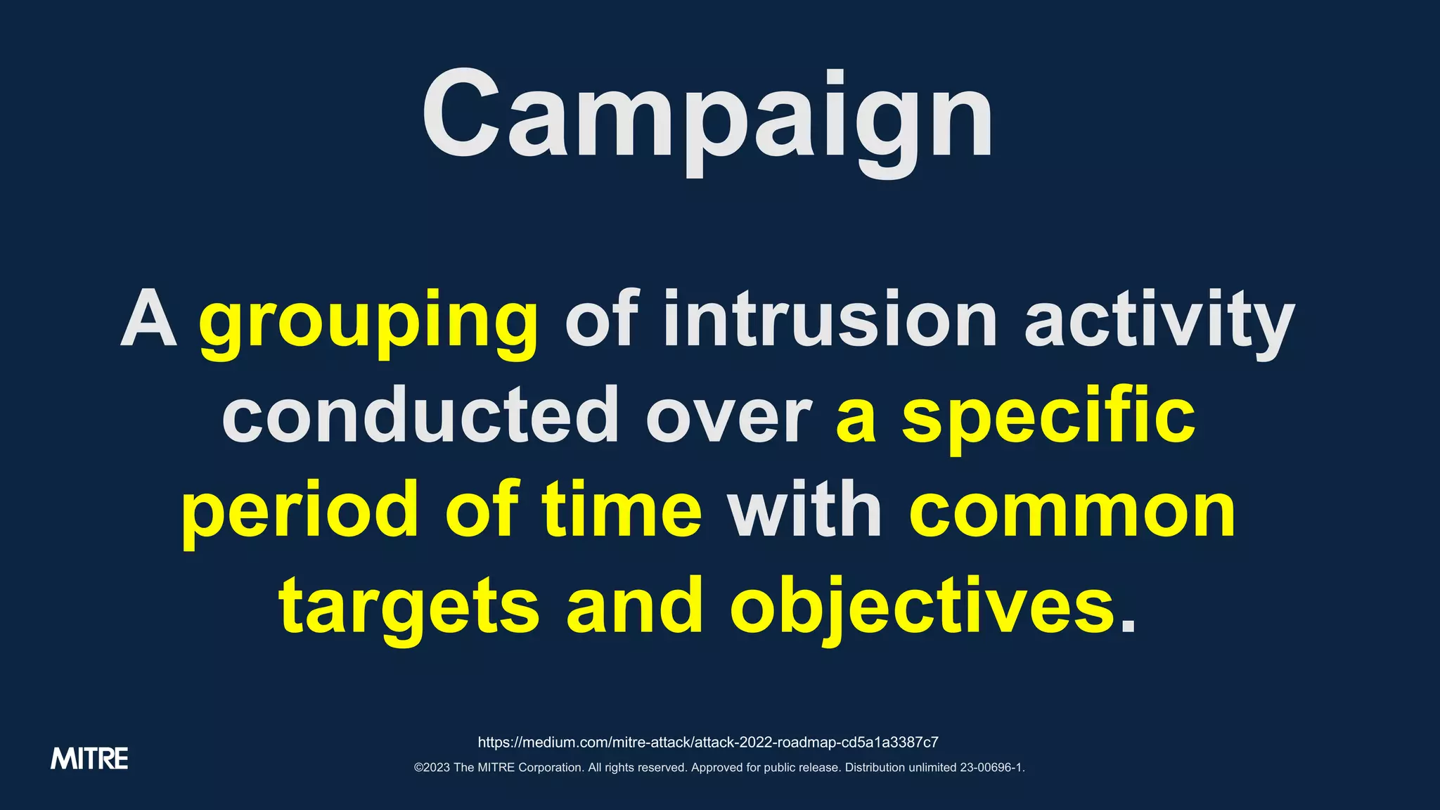 ©2023 The MITRE Corporation. All rights reserved. Approved for public release. Distribution unlimited 23-00696-1.
Campaign
A grouping of intrusion activity
conducted over a specific
period of time with common
targets and objectives.
https://medium.com/mitre-attack/attack-2022-roadmap-cd5a1a3387c7
 