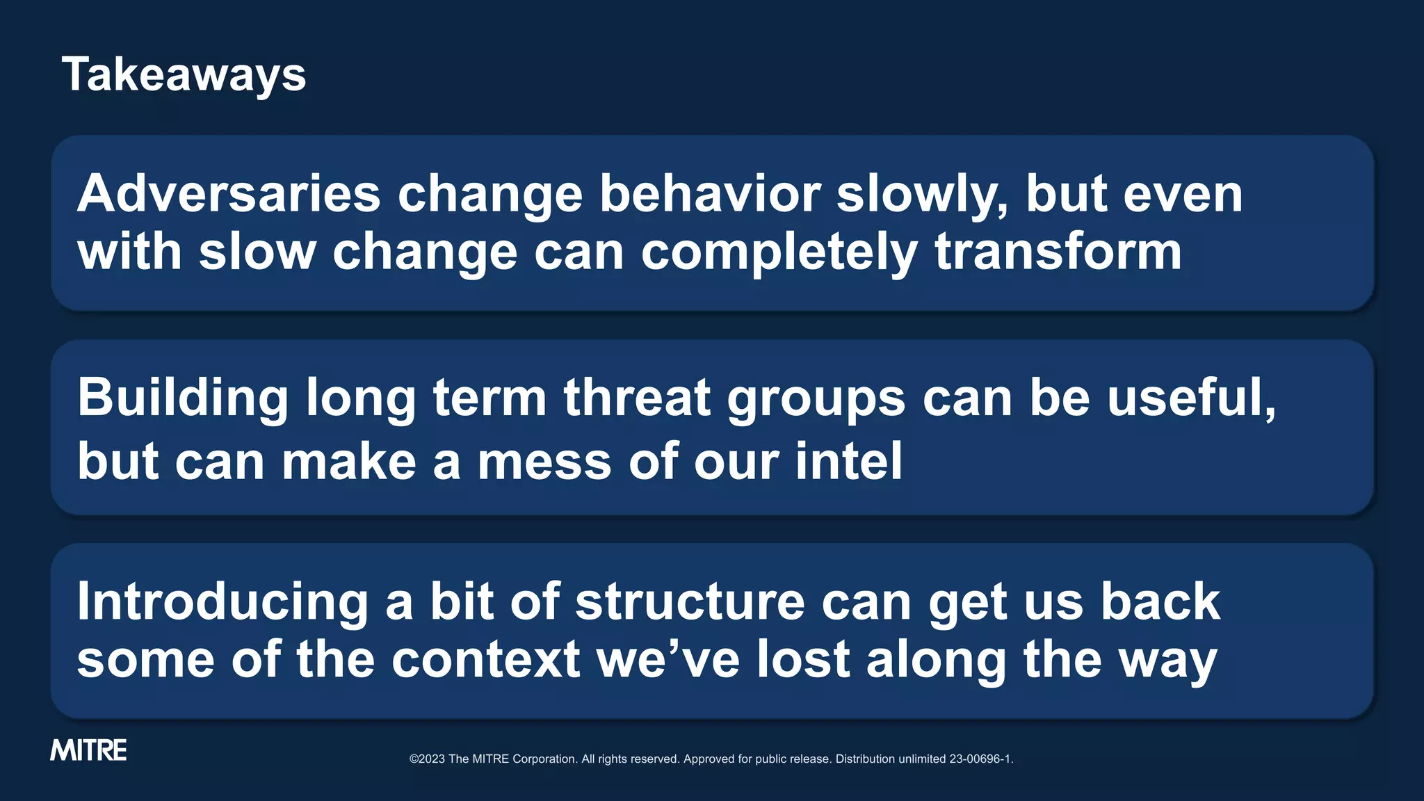 Takeaways
Adversaries change behavior slowly, but even
with slow change can completely transform
Building long term threat groups can be useful,
but can make a mess of our intel
Introducing a bit of structure can get us back
some of the context we’ve lost along the way
©2023 The MITRE Corporation. All rights reserved. Approved for public release. Distribution unlimited 23-00696-1.
 